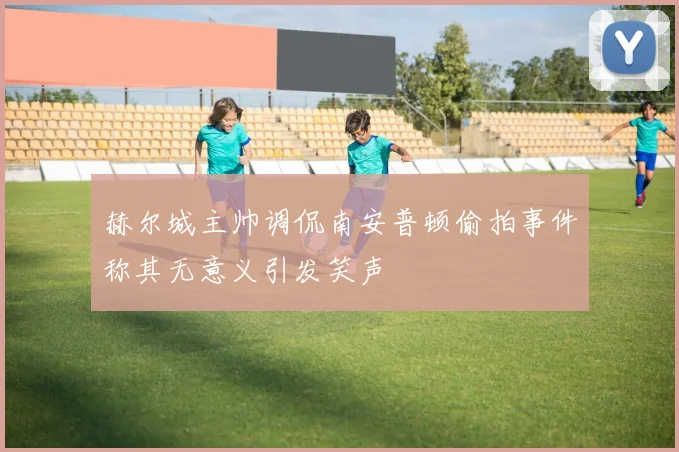 赫尔城主帅调侃南安普顿偷拍事件称其无意义引发笑声