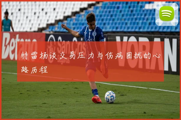 特雷杨谈交易压力与伤病困扰的心路历程