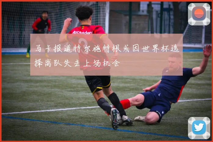 马卡报道特尔施特根或因世界杯选择离队失去上场机会