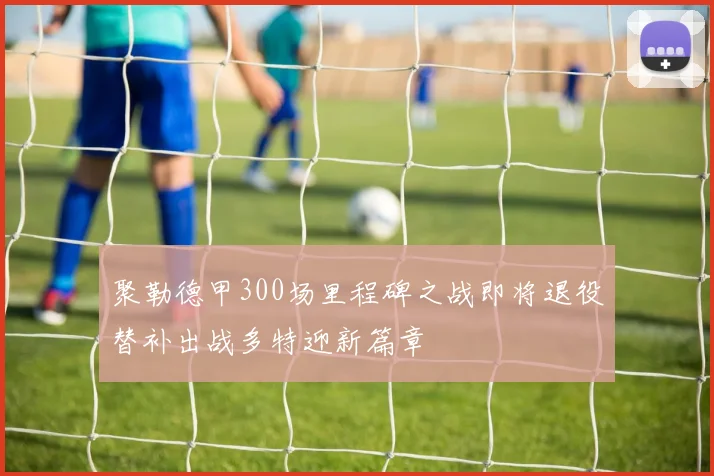 聚勒德甲300场里程碑之战即将退役替补出战多特迎新篇章
