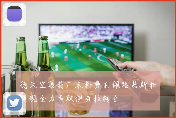 德天空曝药厂未料费利佩路易斯拒绝现全力争取伊劳拉转会