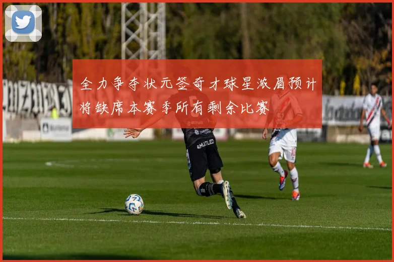 全力争夺状元签奇才球星浓眉预计将缺席本赛季所有剩余比赛