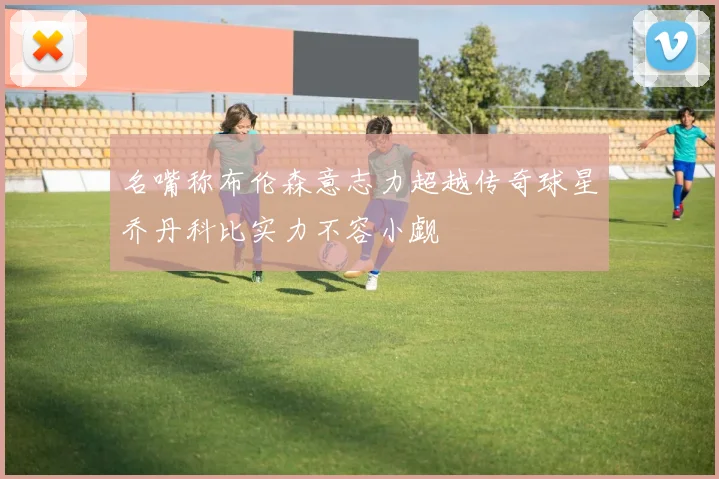 名嘴称布伦森意志力超越传奇球星乔丹科比实力不容小觑