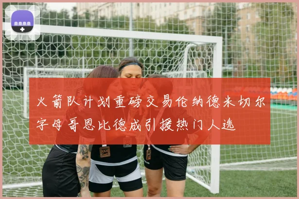 火箭队计划重磅交易伦纳德米切尔字母哥恩比德成引援热门人选