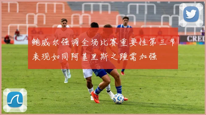 鲍威尔强调全场比赛重要性第三节表现如同阿基里斯之踵需加强