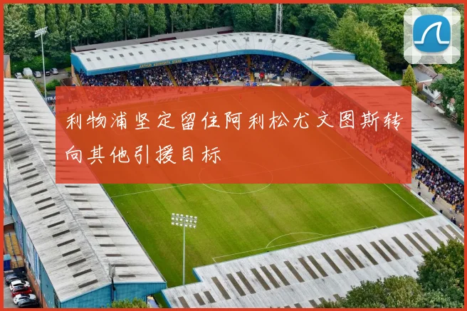 利物浦坚定留住阿利松尤文图斯转向其他引援目标