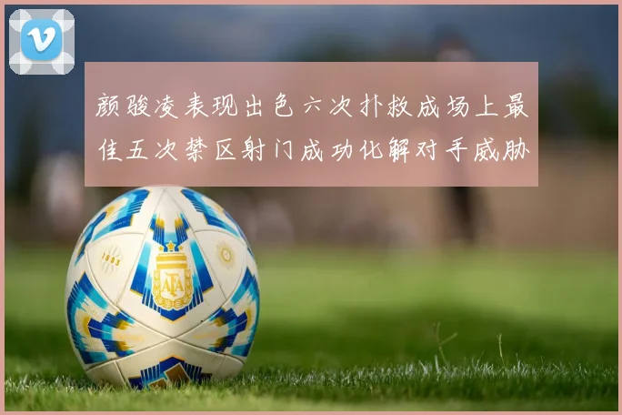 颜骏凌表现出色六次扑救成场上最佳五次禁区射门成功化解对手威胁