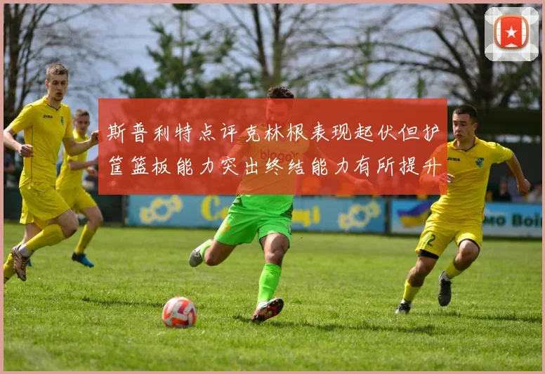 斯普利特点评克林根表现起伏但护筐篮板能力突出终结能力有所提升