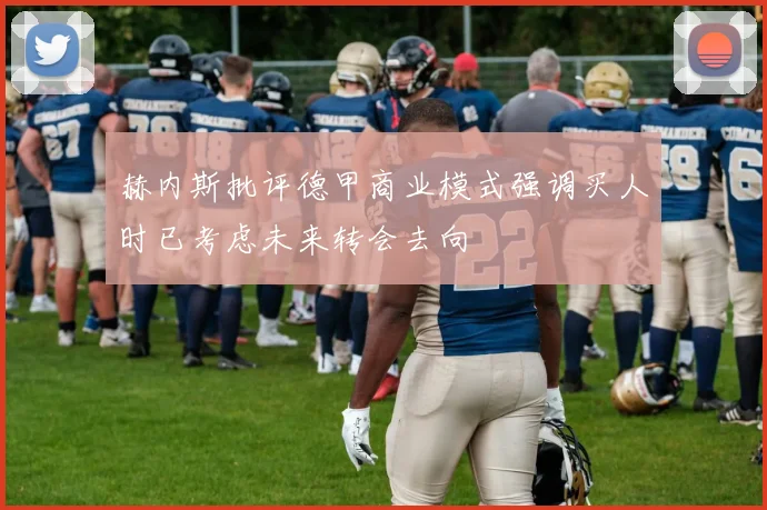赫内斯批评德甲商业模式强调买人时已考虑未来转会去向