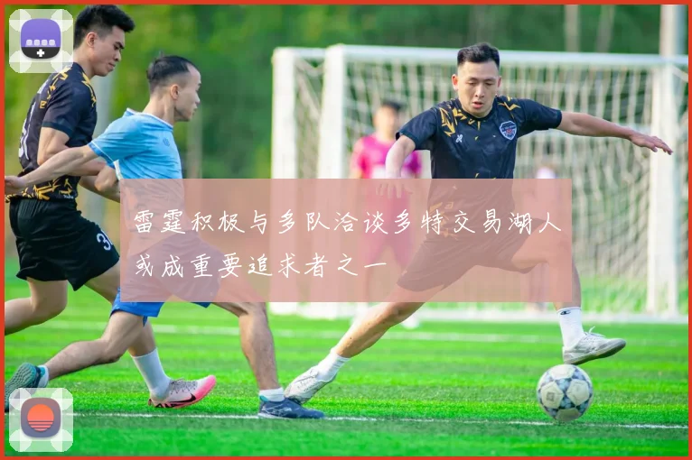 雷霆积极与多队洽谈多特交易湖人或成重要追求者之一