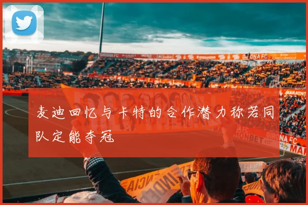 麦迪回忆与卡特的合作潜力称若同队定能夺冠