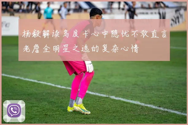 杨毅解读乌度卡心中隐忧不敢直言老詹全明星之选的复杂心情