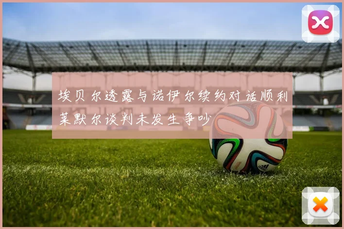 埃贝尔透露与诺伊尔续约对话顺利莱默尔谈判未发生争吵
