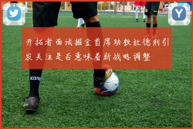 开拓者面试掘金首席助教杜德利引发关注是否意味着新战略调整
