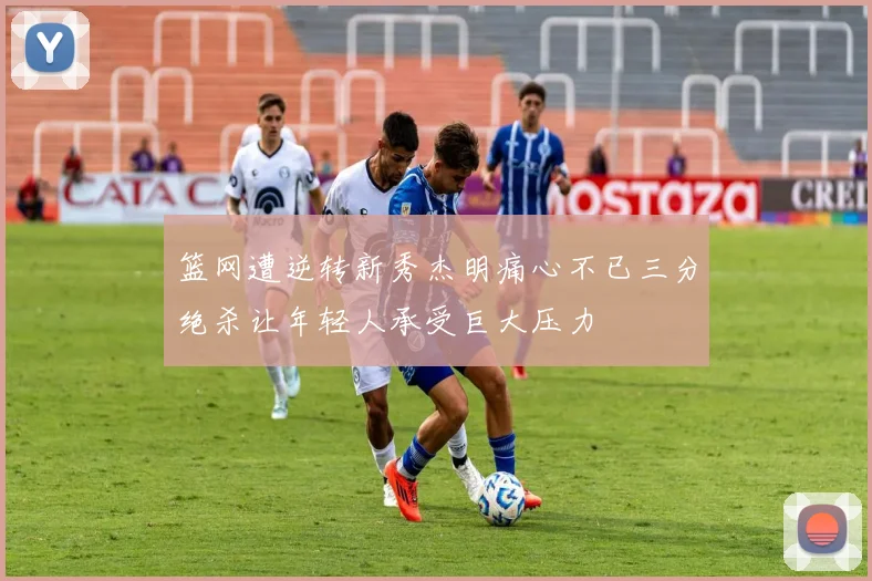 篮网遭逆转新秀杰明痛心不已三分绝杀让年轻人承受巨大压力