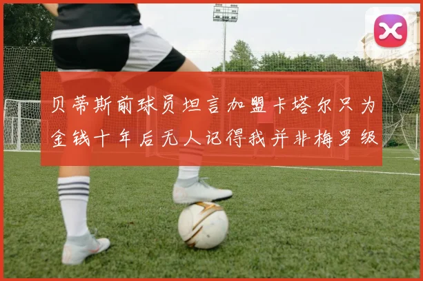 贝蒂斯前球员坦言加盟卡塔尔只为金钱十年后无人记得我并非梅罗级别