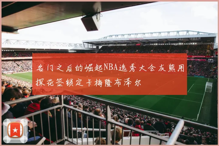 名门之后的崛起NBA选秀大会灰熊用探花签锁定卡梅隆布泽尔